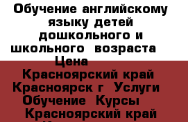 Обучение английскому языку детей дошкольного и школьного  возраста  › Цена ­ 250 - Красноярский край, Красноярск г. Услуги » Обучение. Курсы   . Красноярский край,Красноярск г.